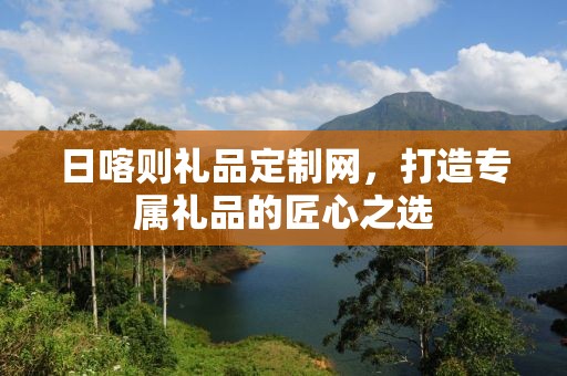日喀则礼品定制网，打造专属礼品的匠心之选